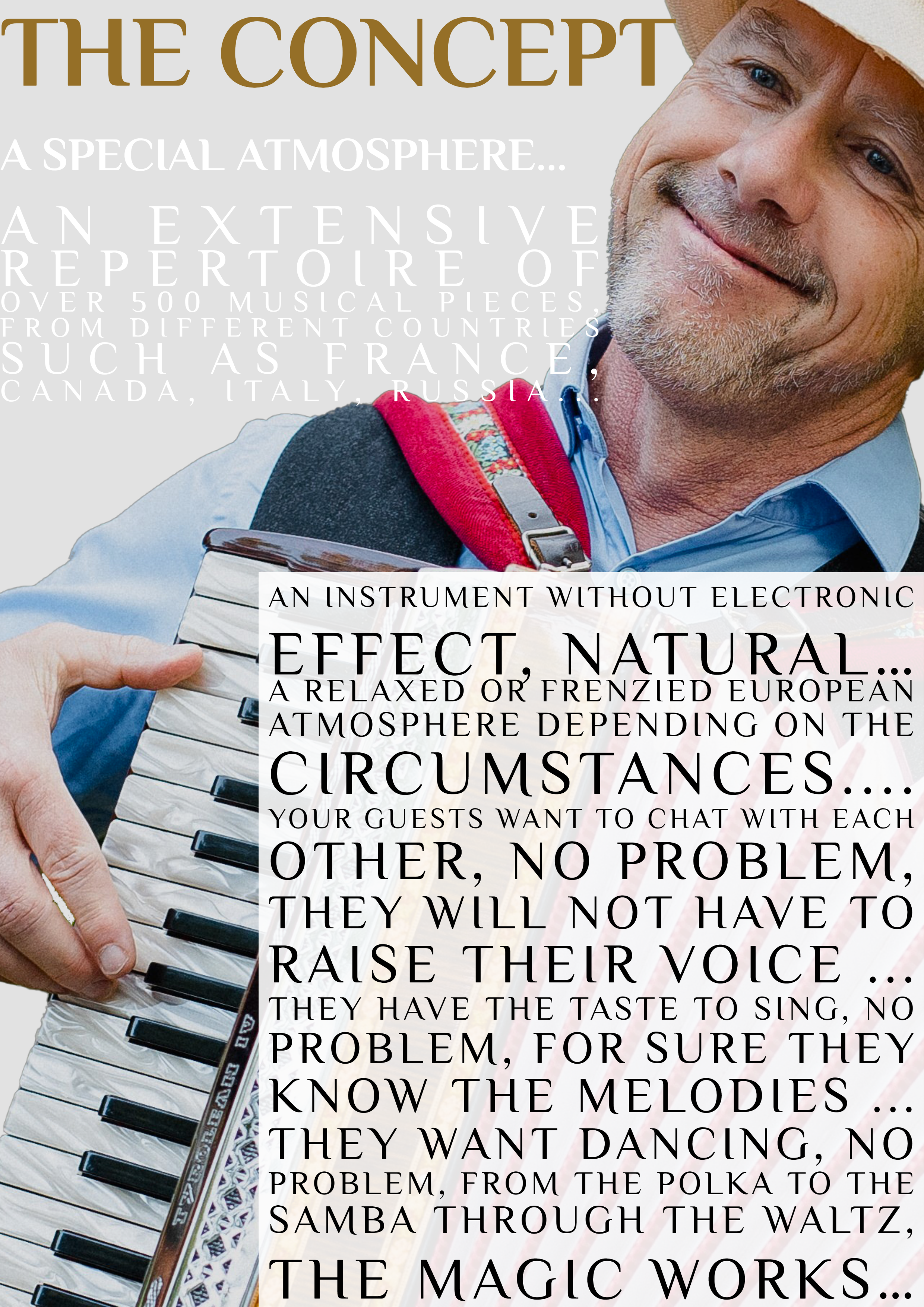 Le Concept Avec un répertoire de plus de 500 pièces, du Québec, de la France, de l'Italie, de l'Allemagne, de la Hongrie... Du tango à la valse sans oublier la polka, la samba...Un instrument sans effet électronique, NATUREL...Ambiance européenne décontractée ou endiablée selon les circonstances....Vos convives ont le goût de jaser entre eux, pas de problème, ils n'auront pas à hausser la voix...Ils ont le goût de chanter, pas de problème, c'est sûr et certain qu'ils connaissent les mélodies...Ils ont le goût de danser, pas de problème, de la Polka à la Samba en passant par la Valse, la magie opère...